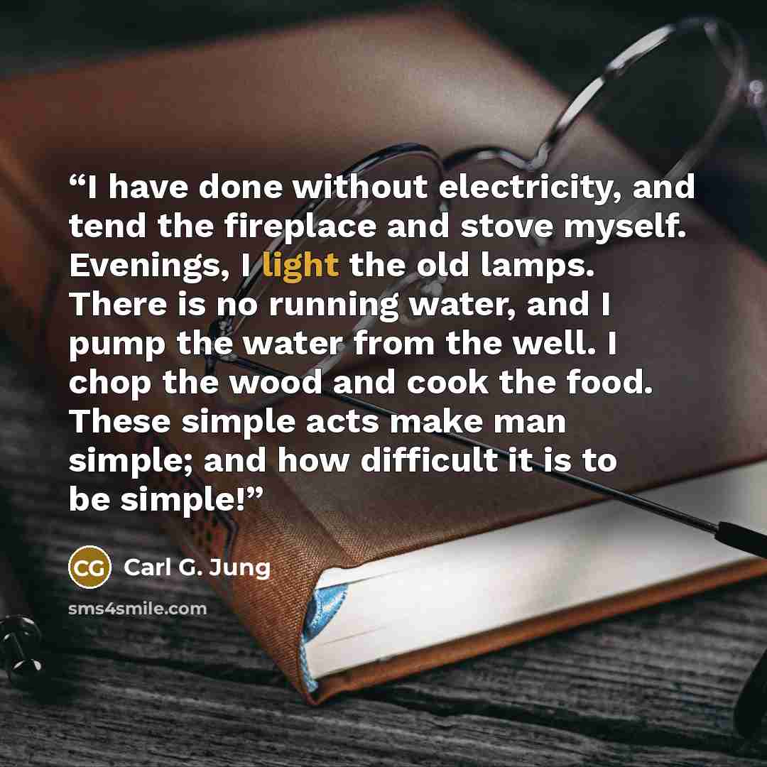 “I have done without electricity, and tend the fireplace and stove myself. Evenings, I light the old lamps. There is no running water, and I pump the water from the well. I chop the wood and cook the food. These simple acts make man simple; and how difficult it is to be simple!” quote by Carl G. Jung
