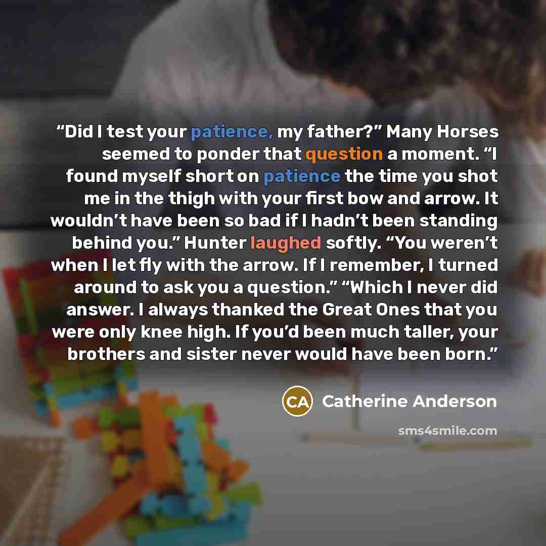 “Did I test your patience, my father?” Many Horses seemed to ponder that question a moment. “I found myself short on patience the time you shot me in the thigh with your first bow and arrow. It wouldn’t have been so bad if I hadn’t been standing behind you.” Hunter laughed softly. “You weren’t when…” quote by Catherine Anderson