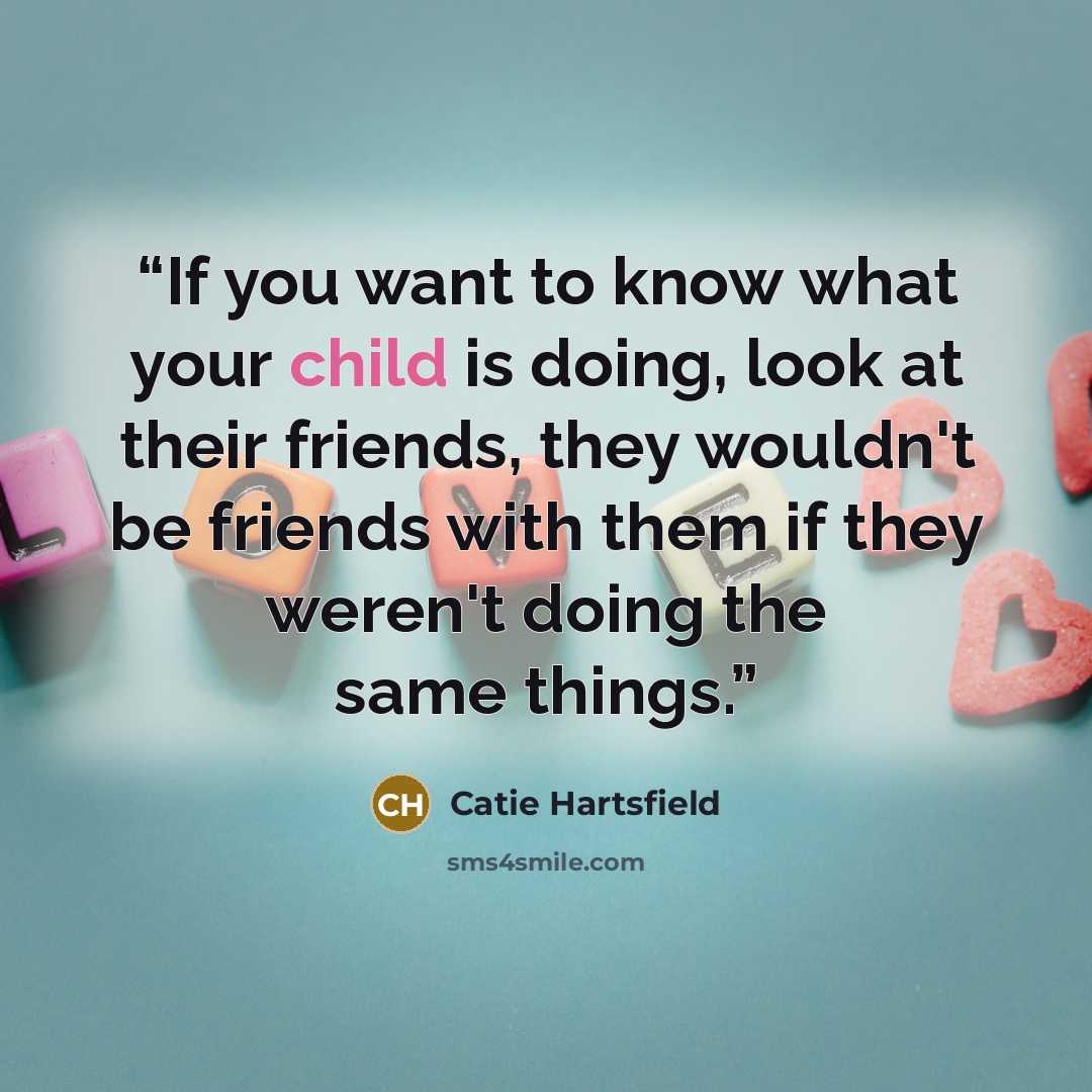 “If you want to know what your child is doing, look at their friends, they wouldn't be friends with them if they weren't doing the same things.” quote by Catie Hartsfield