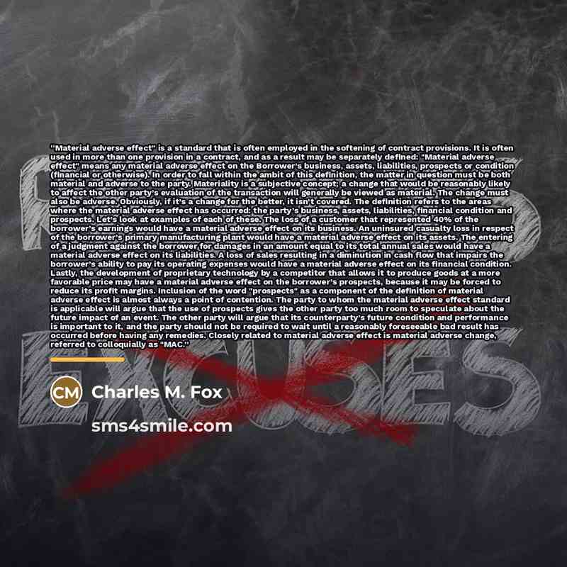 “Material adverse effect" is a standard that is often employed in the softening of contract provisions. It is often used in more than one provision in a contract, and as a result may be separately defined: "Material adverse effect" means any material adverse effect on the Borrower’s business…” quote by Charles M. Fox