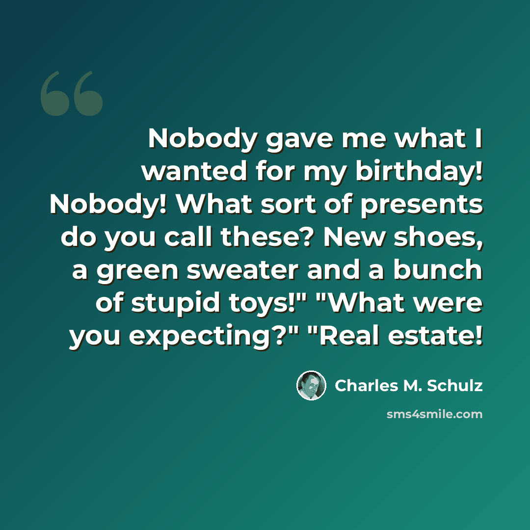 “Nobody gave me what I wanted for my birthday! Nobody! What sort of presents do you call these? New shoes, a green sweater and a bunch of stupid toys!" "What were you expecting?" "Real estate!” quote by Charles M. Schulz