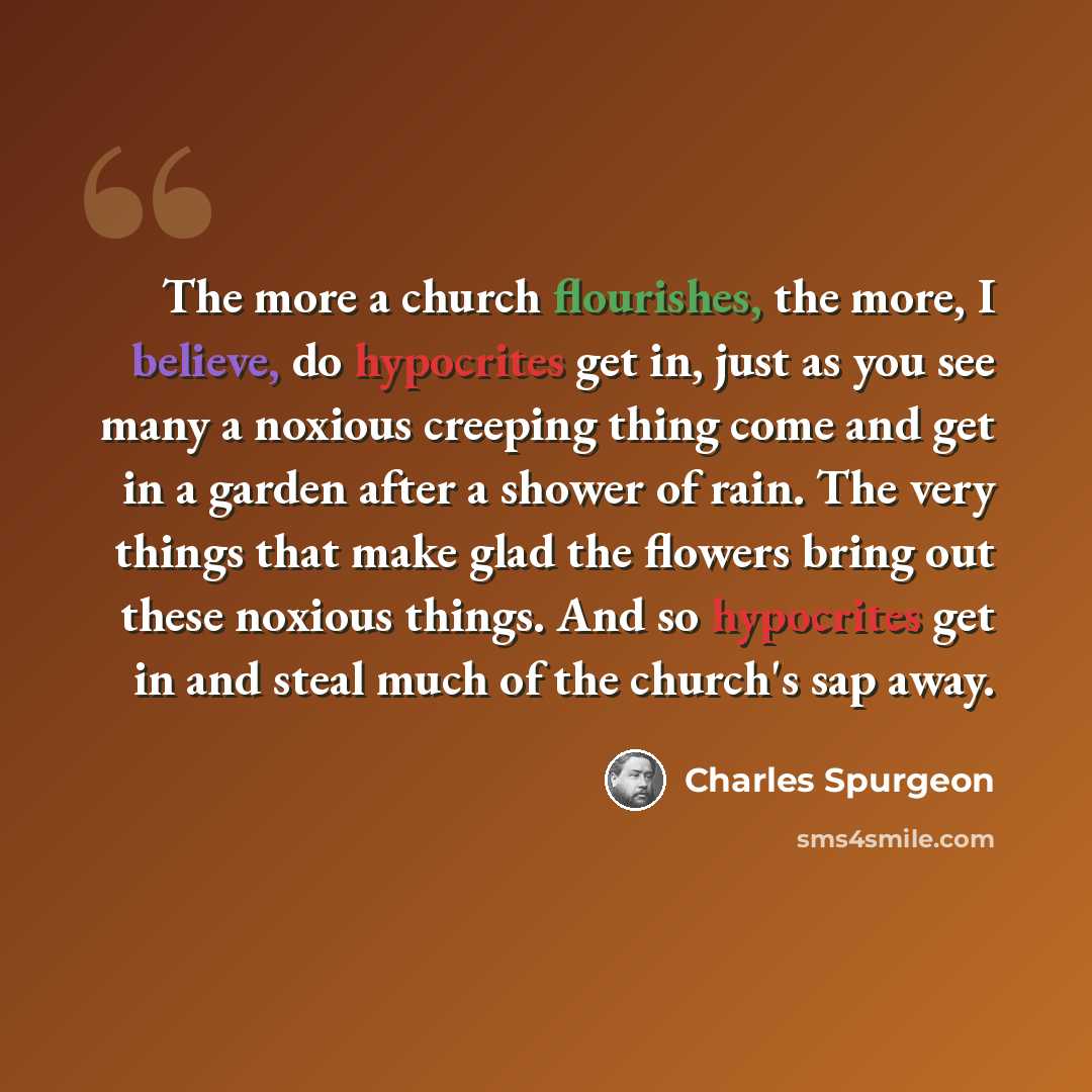 “The more a church flourishes, the more, I believe, do hypocrites get in, just as you see many a noxious creeping thing come and get in a garden after a shower of rain. The very things that make glad the flowers bring out these noxious things. And so hypocrites get in and steal much of the church's…” quote by Charles Spurgeon