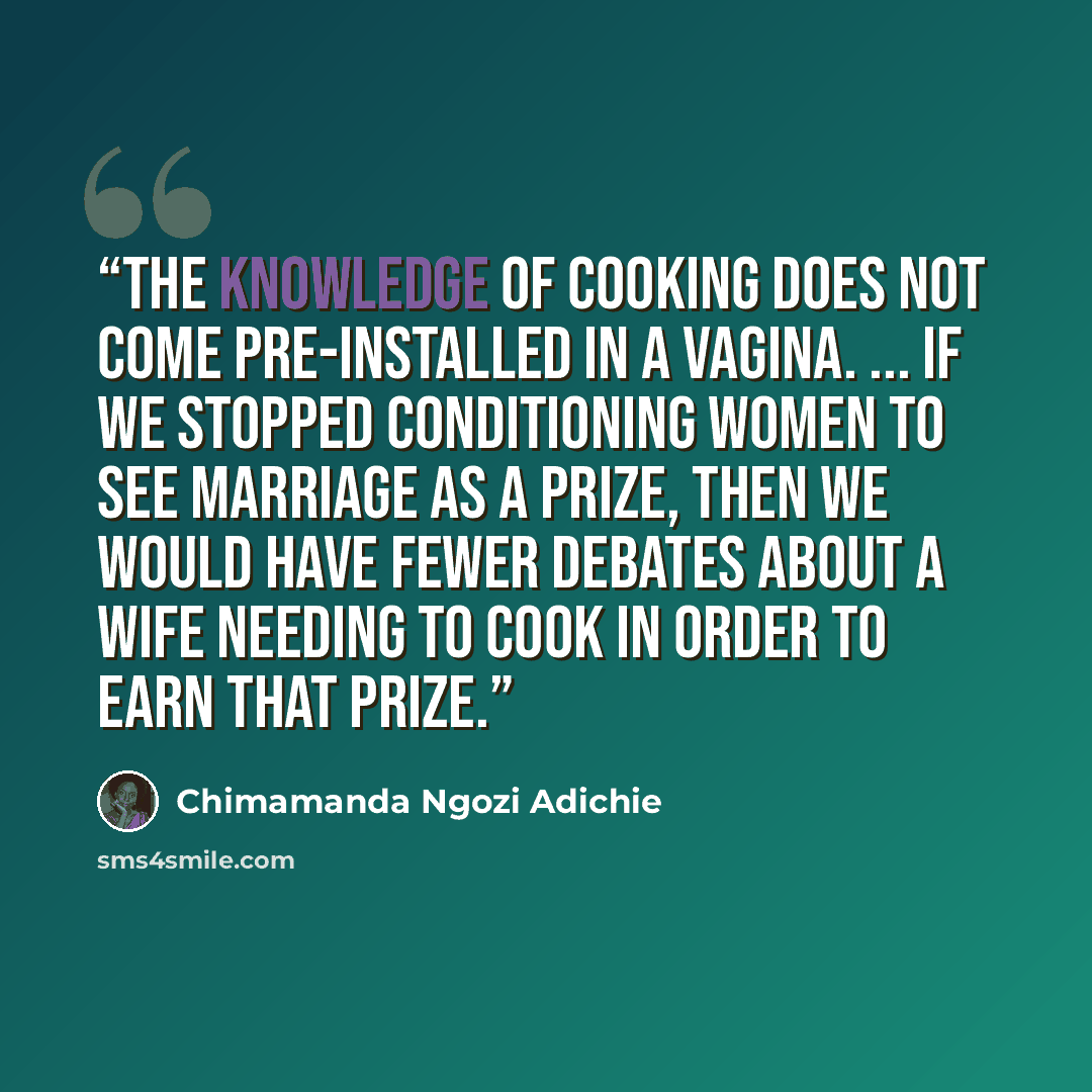 “The knowledge of cooking does not come pre-installed in a vagina. ... If we stopped conditioning women to see marriage as a prize, then we would have fewer debates about a wife needing to cook in order to earn that prize.” quote by Chimamanda Ngozi Adichie