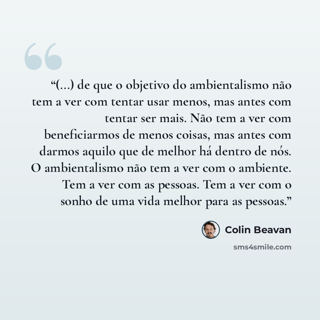 “(...) de que o objetivo do ambientalismo não tem a ver com tentar usar menos, mas antes com tentar ser mais. Não tem a ver com beneficiarmos de menos coisas, mas antes com darmos aquilo que de melhor há dentro de nós. O ambientalismo não tem a ver com o ambiente. Tem a ver com as pessoas. Tem a…” quote by Colin Beavan