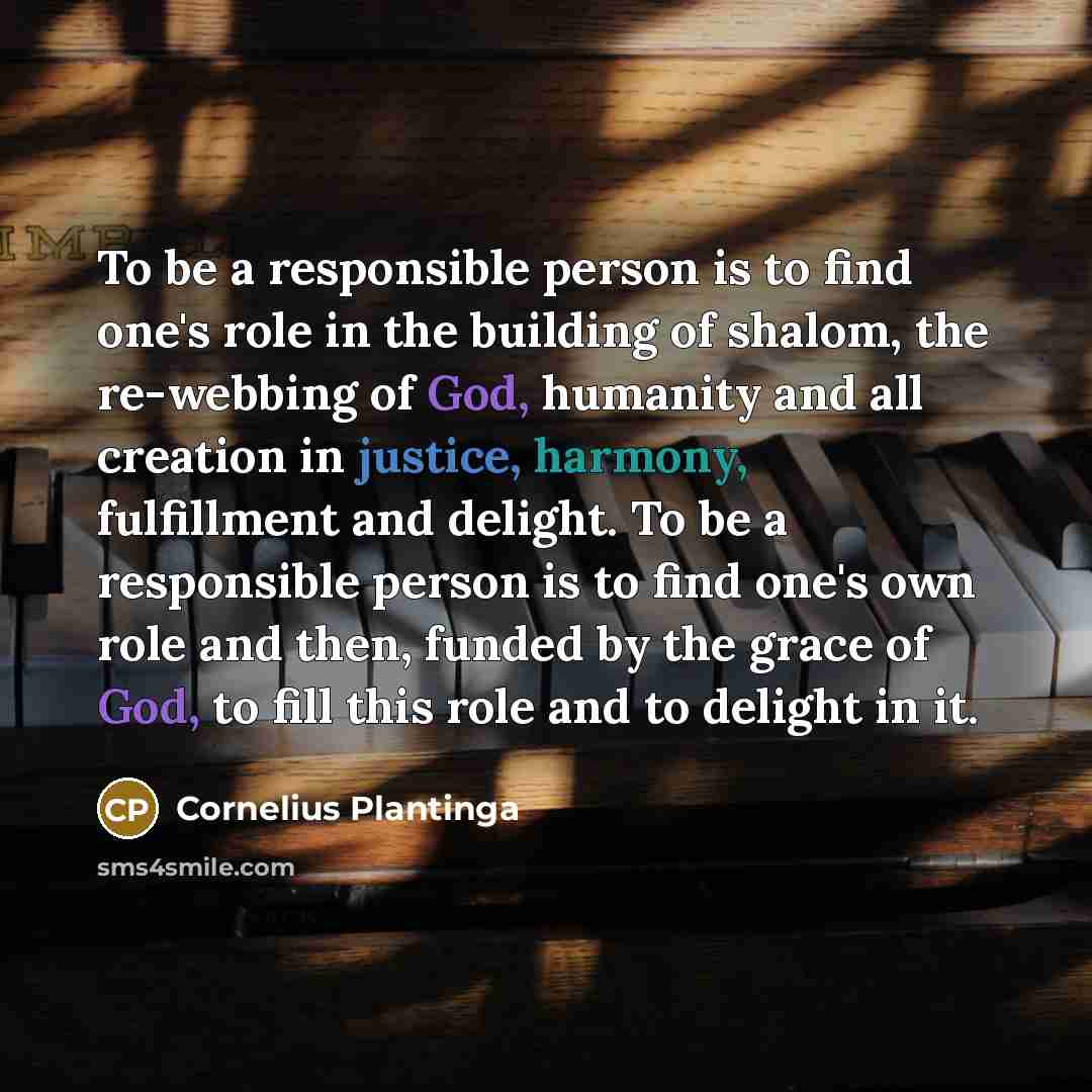 “To be a responsible person is to find one's role in the building of shalom, the re-webbing of God, humanity and all creation in justice, harmony, fulfillment and delight. To be a responsible person is to find one's own role and then, funded by the grace of God, to fill this role and to delight in…” quote by Cornelius Plantinga
