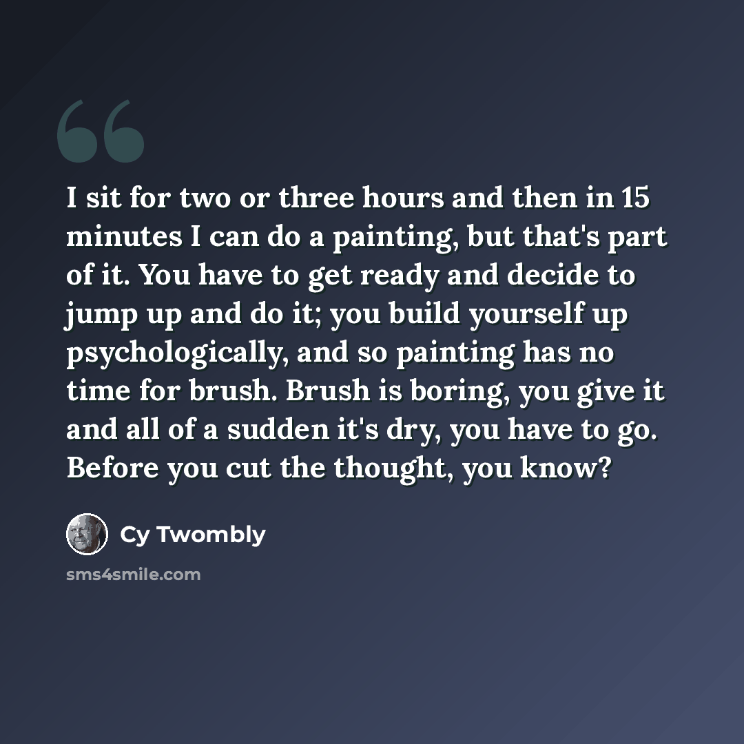 “I sit for two or three hours and then in 15 minutes I can do a painting, but that's part of it. You have to get ready and decide to jump up and do it; you build yourself up psychologically, and so painting has no time for brush. Brush is boring, you give it and all of a sudden it's dry, you have…” quote by Cy Twombly