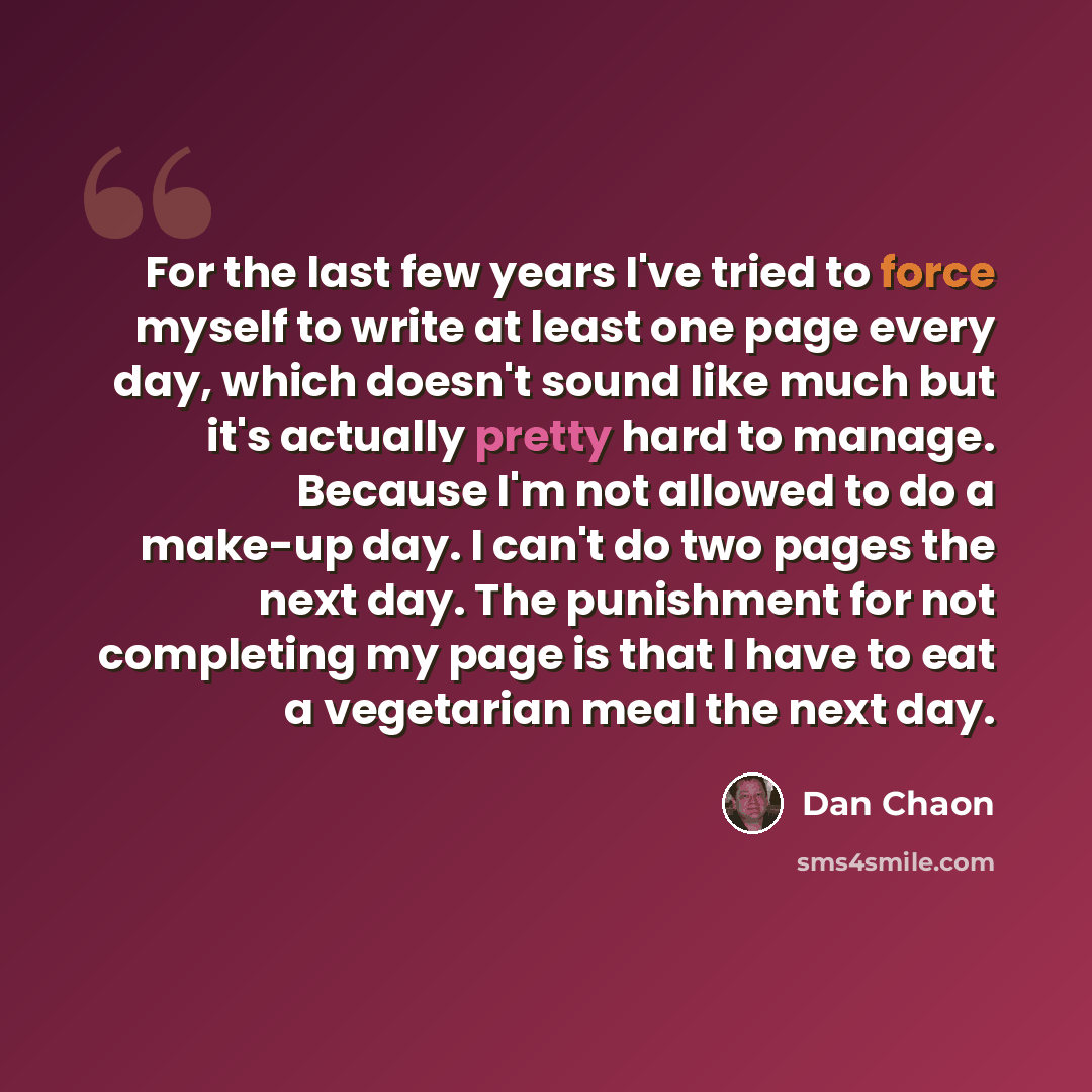 “For the last few years I've tried to force myself to write at least one page every day, which doesn't sound like much but it's actually pretty hard to manage. Because I'm not allowed to do a make-up day. I can't do two pages the next day. The punishment for not completing my page is that I have to…” quote by Dan Chaon