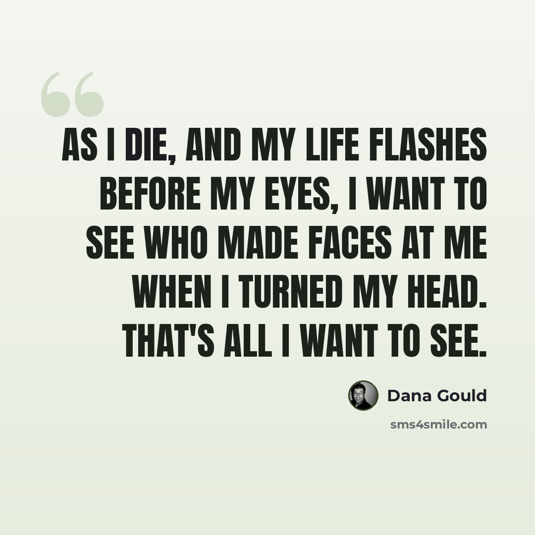 “As I die, and my life flashes before my eyes, I want to see who made faces at me when I turned my head. That's all I want to see.” quote by Dana Gould