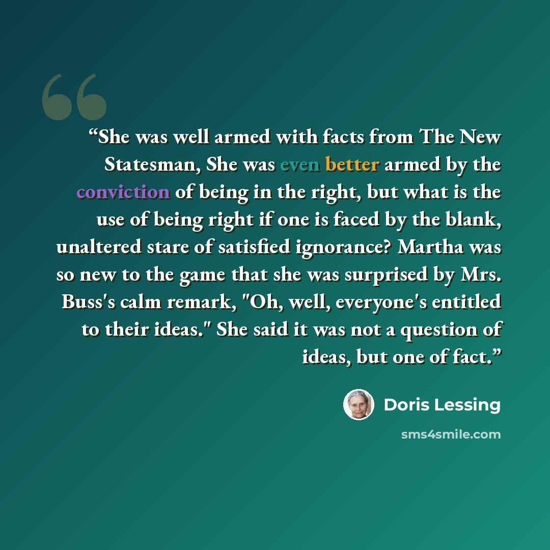 “She was well armed with facts from The New Statesman, She was even better armed by the conviction of being in the right, but what is the use of being right if one is faced by the blank, unaltered stare of satisfied ignorance? Martha was so new to the game that she was surprised by Mrs. Buss's calm…” quote by Doris Lessing