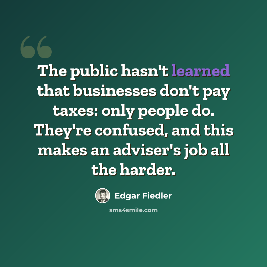 “The public hasn't learned that businesses don't pay taxes: only people do. They're confused, and this makes an adviser's job all the harder.” quote by Edgar Fiedler
