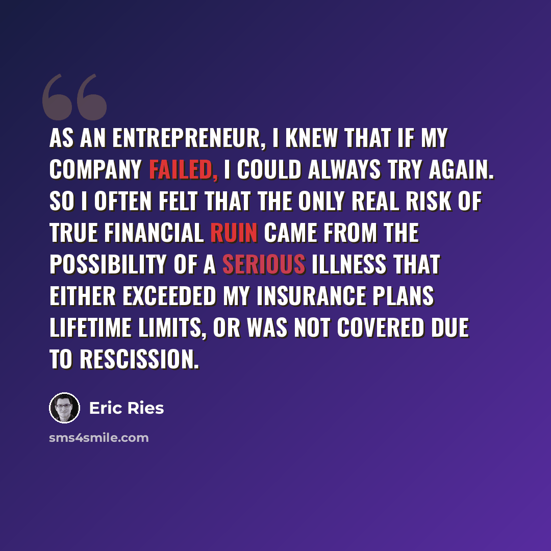 “As an entrepreneur, I knew that if my company failed, I could always try again. So I often felt that the only real risk of true financial ruin came from the possibility of a serious illness that either exceeded my insurance plans lifetime limits, or was not covered due to rescission.” quote by Eric Ries