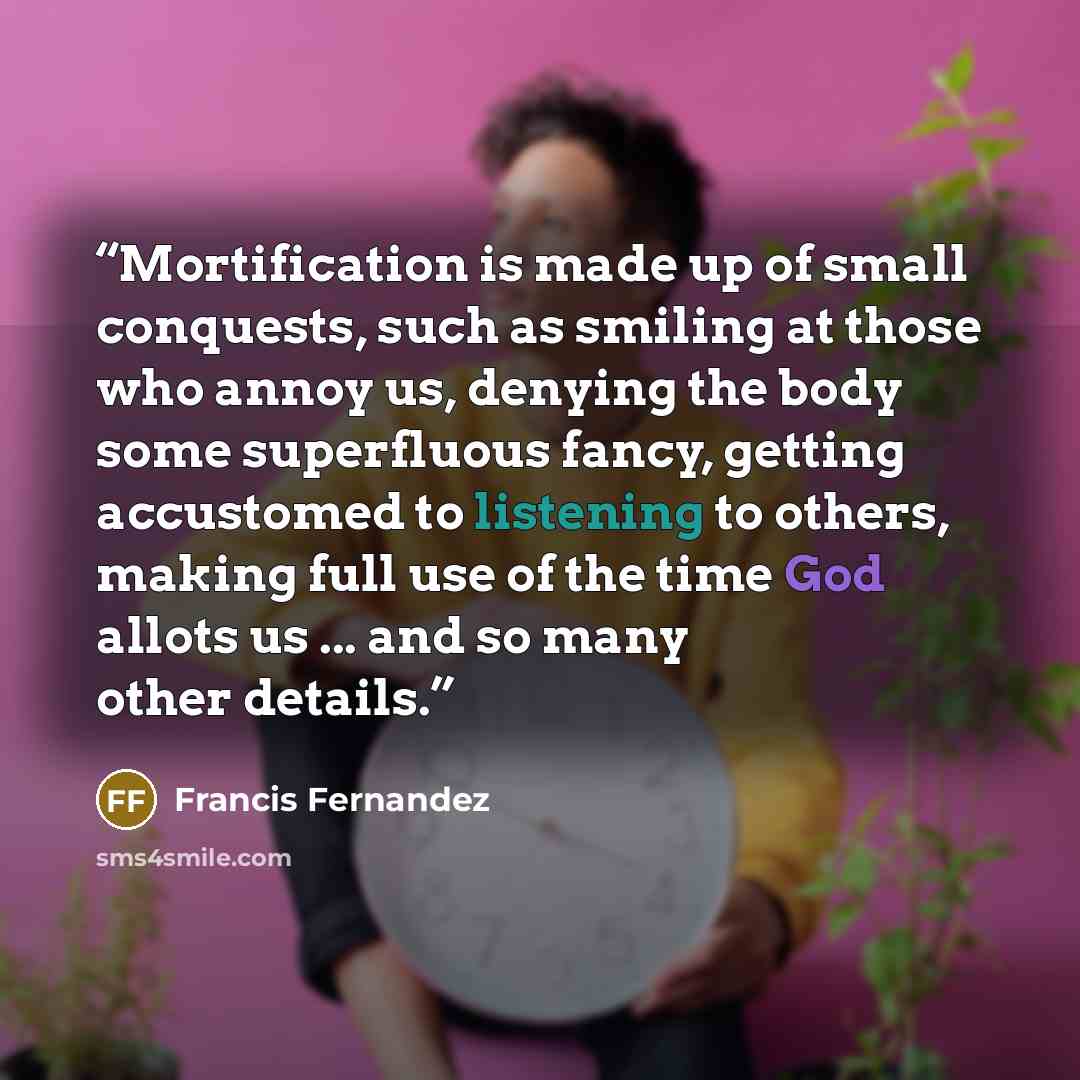 “Mortification is made up of small conquests, such as smiling at those who annoy us, denying the body some superfluous fancy, getting accustomed to listening to others, making full use of the time God allots us ... and so many other details.” quote by Francis Fernandez