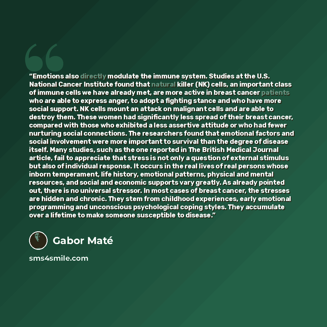 “Emotions also directly modulate the immune system. Studies at the U.S. National Cancer Institute found that natural killer (NK) cells, an important class of immune cells we have already met, are more active in breast cancer patients who are able to express anger, to adopt a fighting stance and who…” quote by Gabor Maté