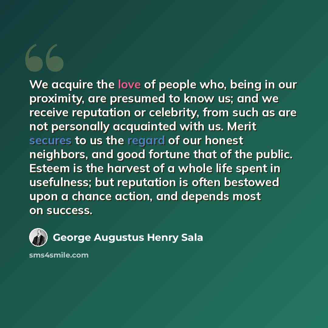 “We acquire the love of people who, being in our proximity, are presumed to know us; and we receive reputation or celebrity, from such as are not personally acquainted with us. Merit secures to us the regard of our honest neighbors, and good fortune that of the public. Esteem is the harvest of a…” quote by George Augustus Henry Sala