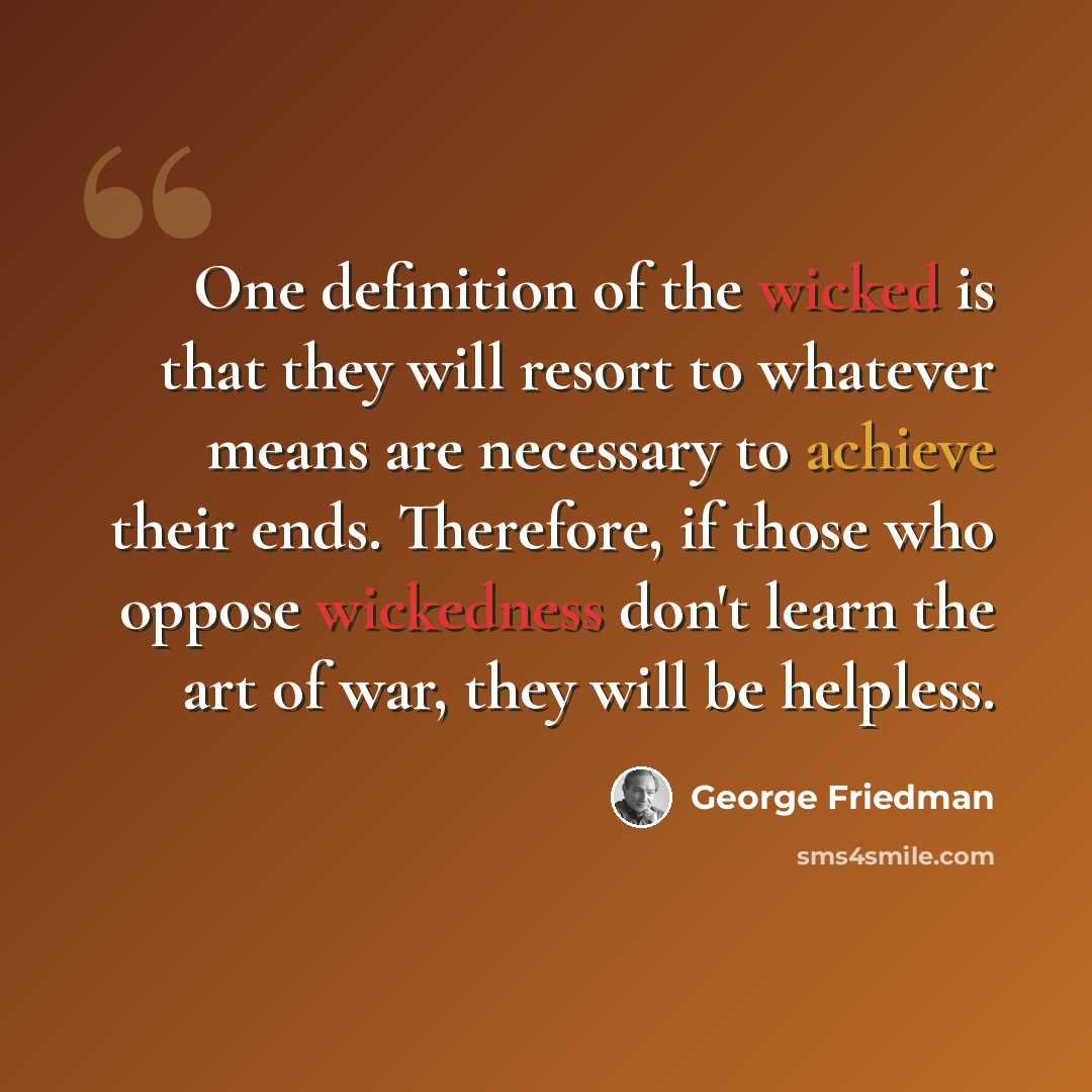 “One definition of the wicked is that they will resort to whatever means are necessary to achieve their ends. Therefore, if those who oppose wickedness don't learn the art of war, they will be helpless.” quote by George Friedman