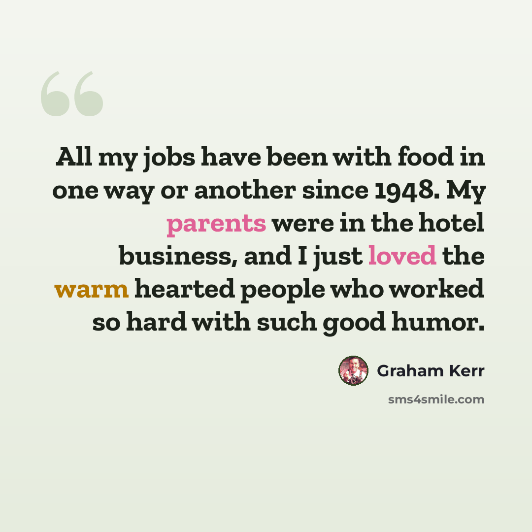 “All my jobs have been with food in one way or another since 1948. My parents were in the hotel business, and I just loved the warm hearted people who worked so hard with such good humor.” quote by Graham Kerr