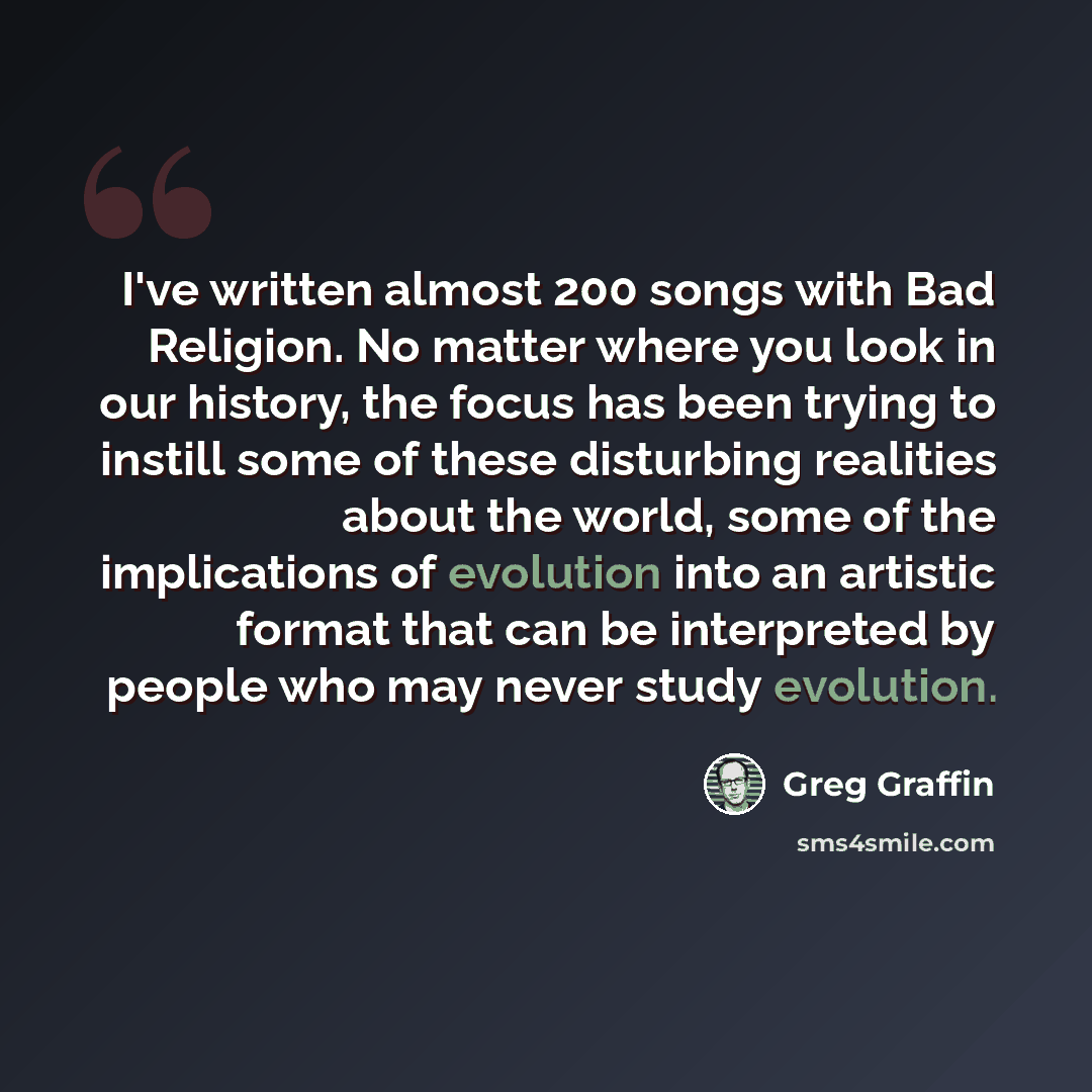“I've written almost 200 songs with Bad Religion. No matter where you look in our history, the focus has been trying to instill some of these disturbing realities about the world, some of the implications of evolution into an artistic format that can be interpreted by people who may never study…” quote by Greg Graffin
