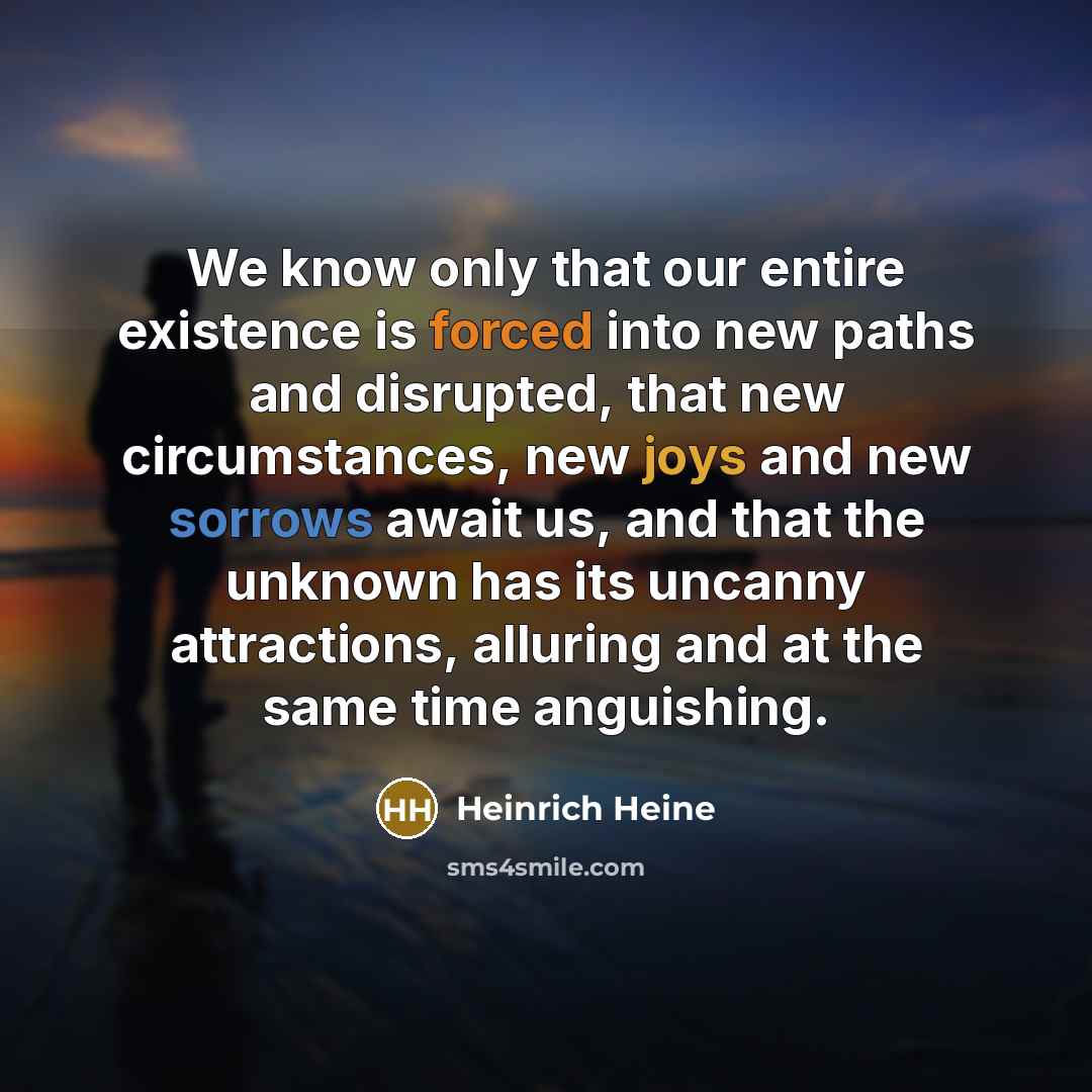 “We know only that our entire existence is forced into new paths and disrupted, that new circumstances, new joys and new sorrows await us, and that the unknown has its uncanny attractions, alluring and at the same time anguishing.” quote by Heinrich Heine