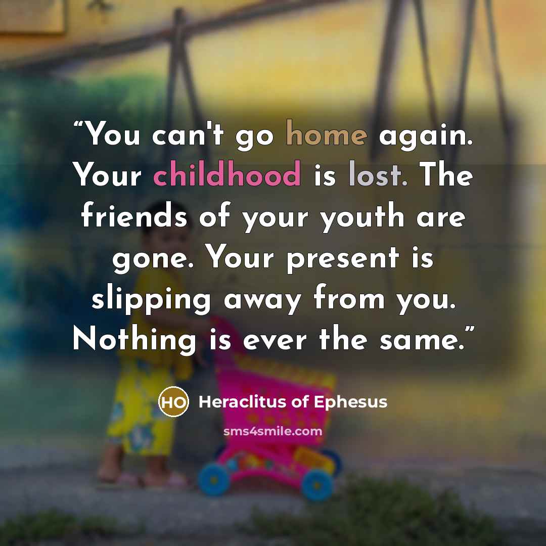 “You can't go home again. Your childhood is lost. The friends of your youth are gone. Your present is slipping away from you. Nothing is ever the same.” quote by Heraclitus of Ephesus