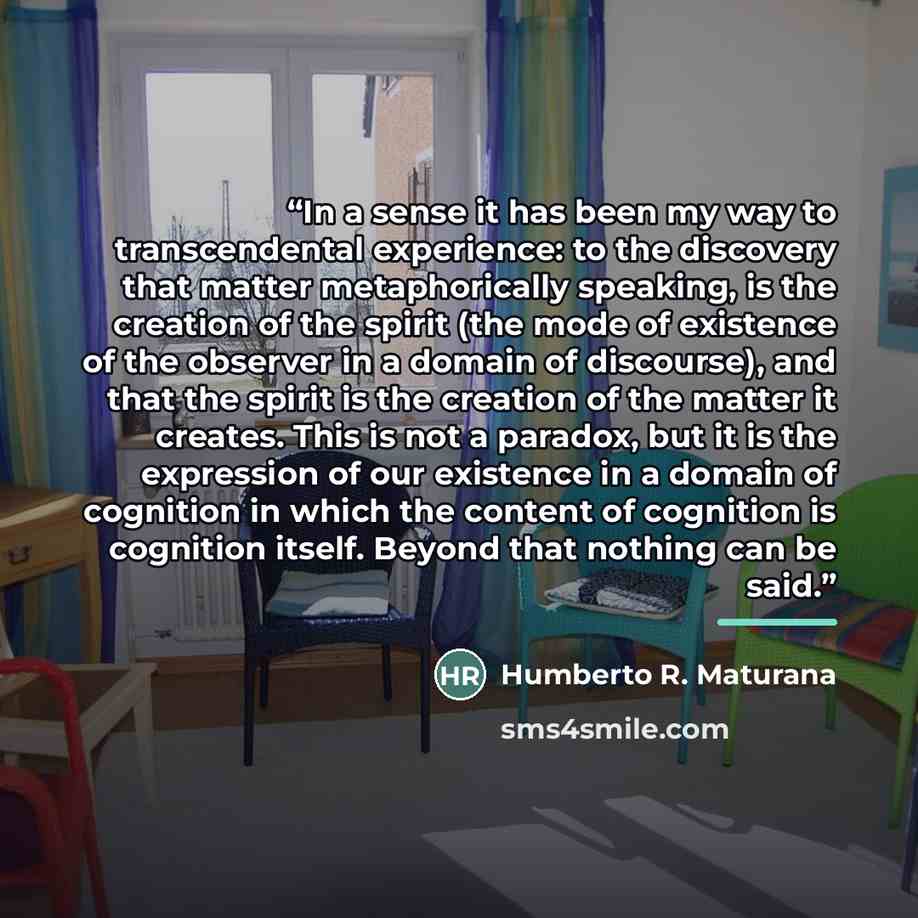 “In a sense it has been my way to transcendental experience: to the discovery that matter metaphorically speaking, is the creation of the spirit (the mode of existence of the observer in a domain of discourse), and that the spirit is the creation of the matter it creates. This is not a paradox, but…” quote by Humberto R. Maturana