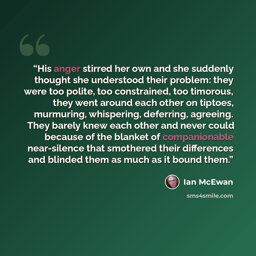 “His anger stirred her own and she suddenly thought she understood their problem: they were too polite, too constrained, too timorous, they went around each other on tiptoes, murmuring, whispering, deferring, agreeing. They barely knew each other and never could because of the blanket of…” quote by Ian McEwan