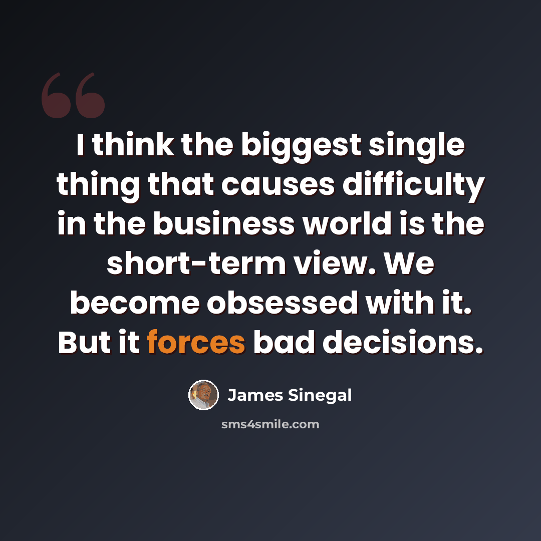 “I think the biggest single thing that causes difficulty in the business world is the short-term view. We become obsessed with it. But it forces bad decisions.” quote by James Sinegal