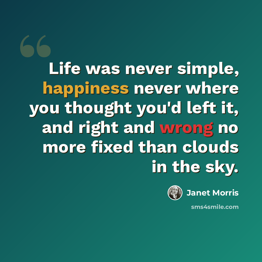 “Life was never simple, happiness never where you thought you'd left it, and right and wrong no more fixed than clouds in the sky.” quote by Janet Morris