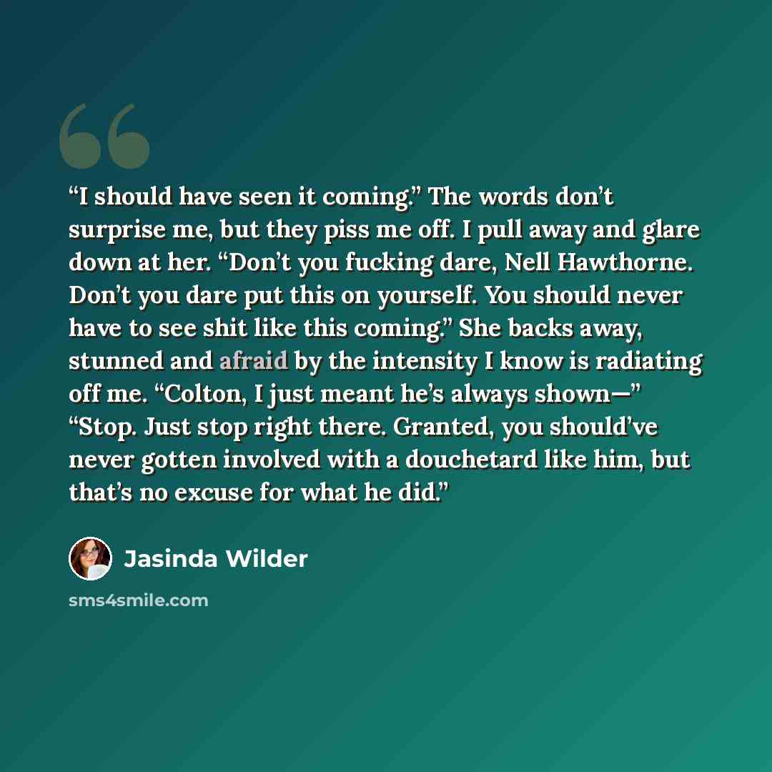 “I should have seen it coming.” The words don’t surprise me, but they piss me off. I pull away and glare down at her. “Don’t you fucking dare, Nell Hawthorne. Don’t you dare put this on yourself. You should never have to see shit like this coming.” She backs away, stunned and afraid by the…” quote by Jasinda Wilder