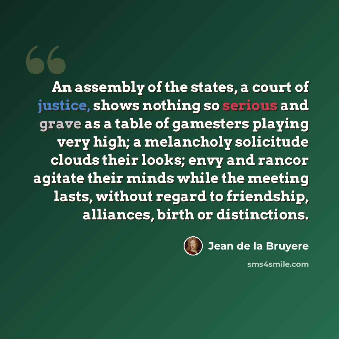 “An assembly of the states, a court of justice, shows nothing so serious and grave as a table of gamesters playing very high; a melancholy solicitude clouds their looks; envy and rancor agitate their minds while the meeting lasts, without regard to friendship, alliances, birth or distinctions.” quote by Jean de la Bruyere