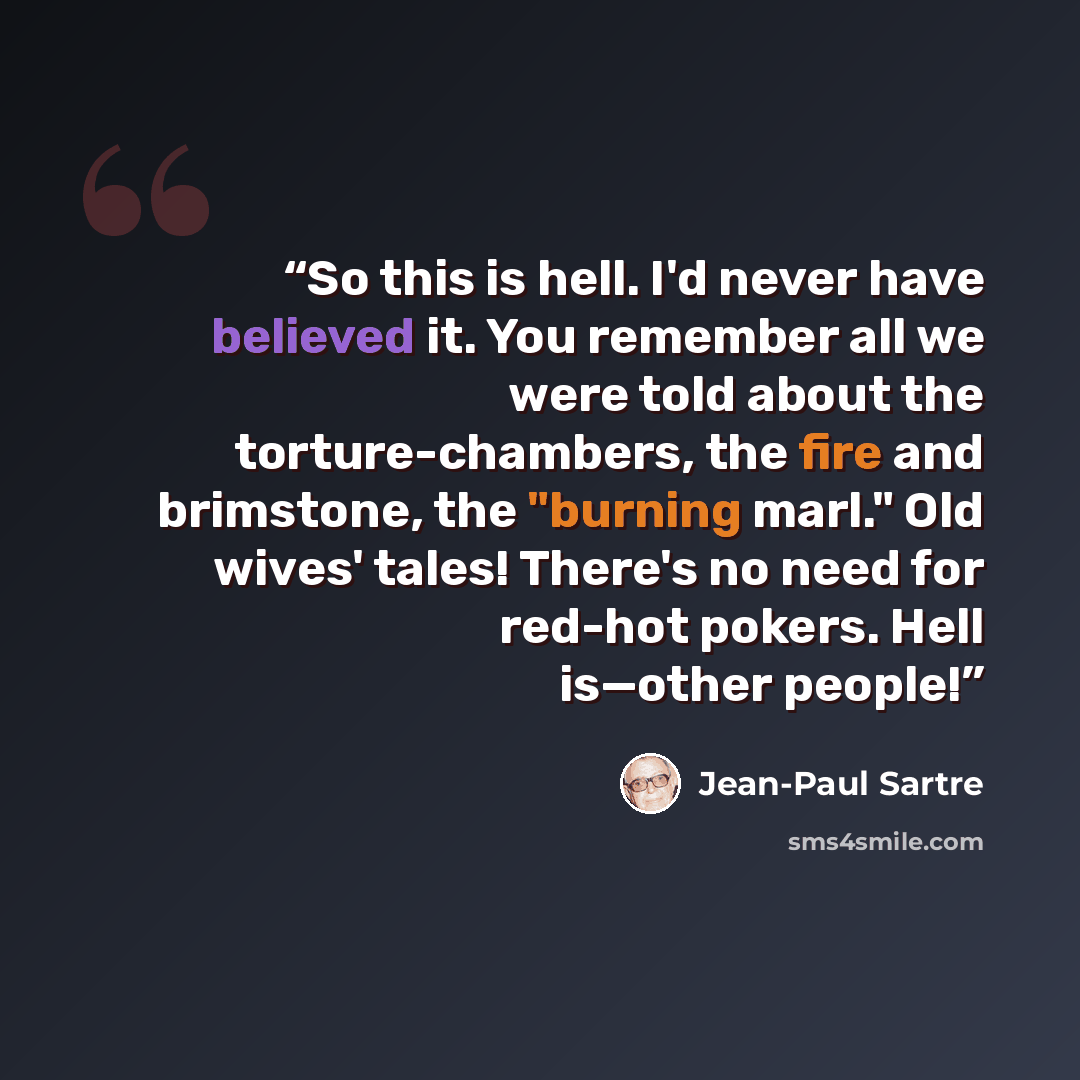 “So this is hell. I'd never have believed it. You remember all we were told about the torture-chambers, the fire and brimstone, the "burning marl." Old wives' tales! There's no need for red-hot pokers. Hell is—other people!” quote by Jean-Paul Sartre