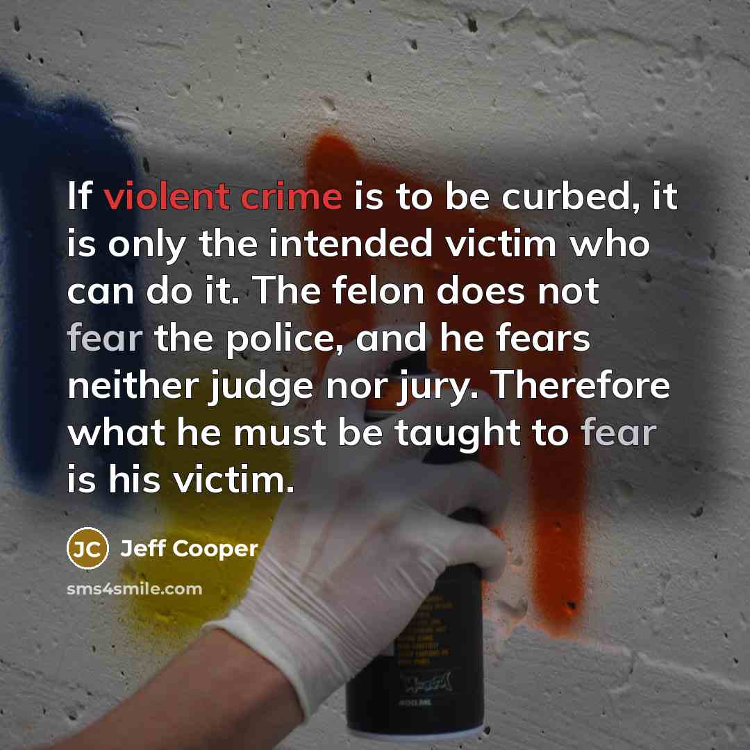 “If violent crime is to be curbed, it is only the intended victim who can do it. The felon does not fear the police, and he fears neither judge nor jury. Therefore what he must be taught to fear is his victim.” quote by Jeff Cooper