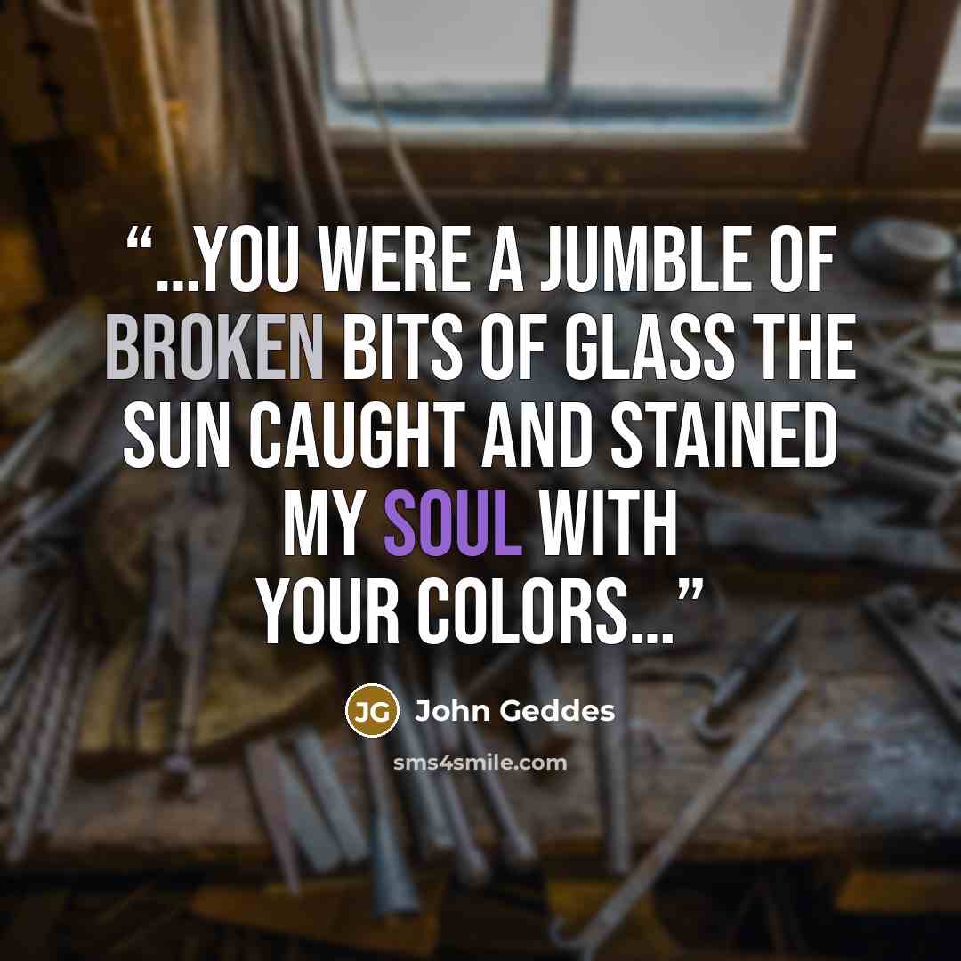 “…you were a jumble of broken bits of glass the sun caught and stained my soul with your colors…” quote by John Geddes
