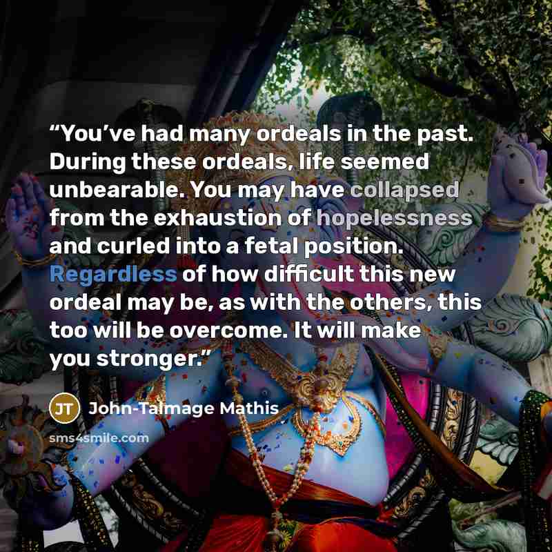 “You’ve had many ordeals in the past. During these ordeals, life seemed unbearable. You may have collapsed from the exhaustion of hopelessness and curled into a fetal position. Regardless of how difficult this new ordeal may be, as with the others, this too will be overcome. It will make you…” quote by John-Talmage Mathis