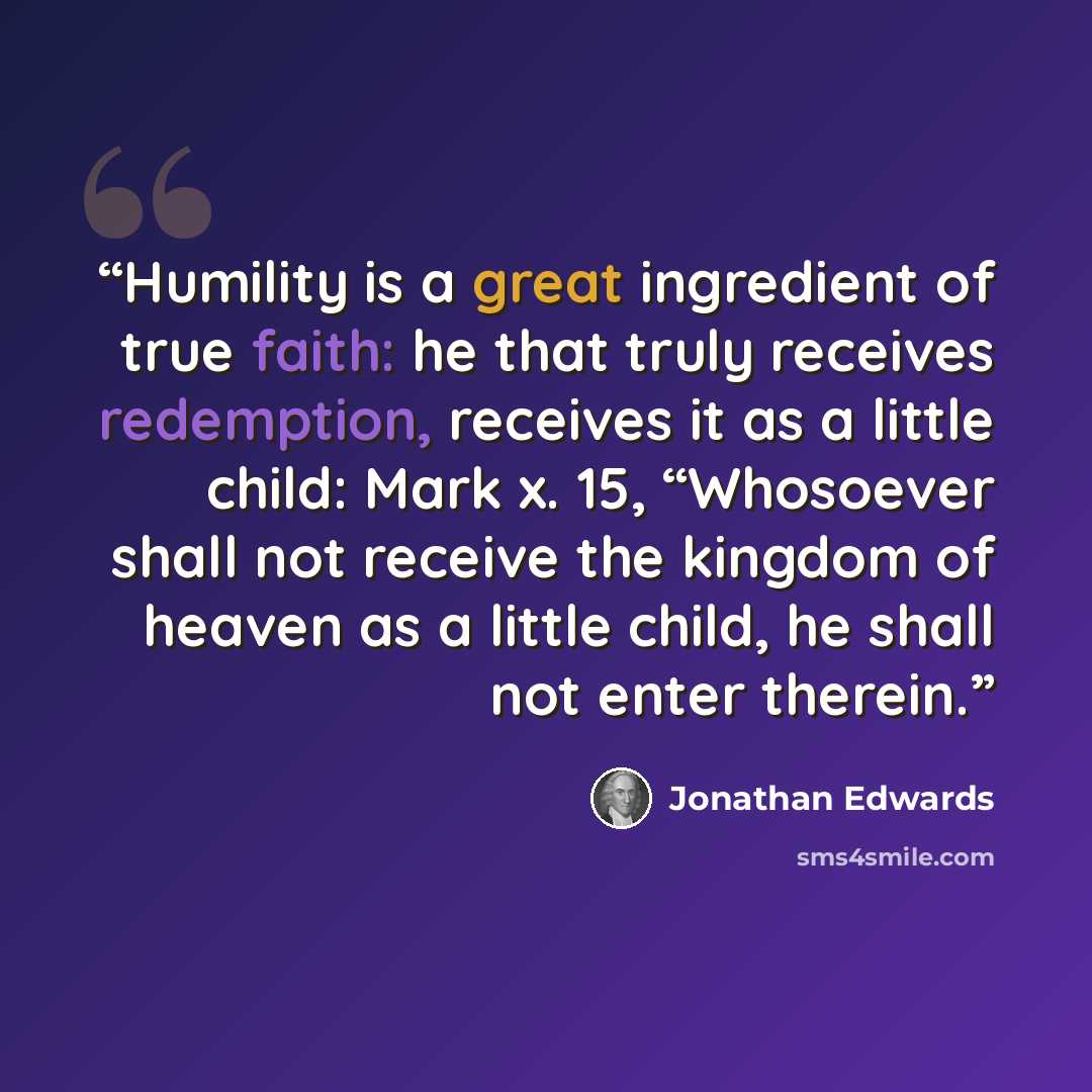 “Humility is a great ingredient of true faith: he that truly receives redemption, receives it as a little child: Mark x. 15, “Whosoever shall not receive the kingdom of heaven as a little child, he shall not enter therein.” quote by Jonathan Edwards