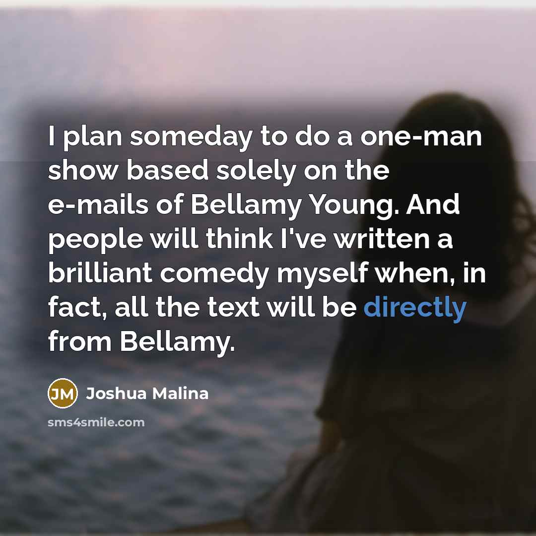 “I plan someday to do a one-man show based solely on the e-mails of Bellamy Young. And people will think I've written a brilliant comedy myself when, in fact, all the text will be directly from Bellamy.” quote by Joshua Malina