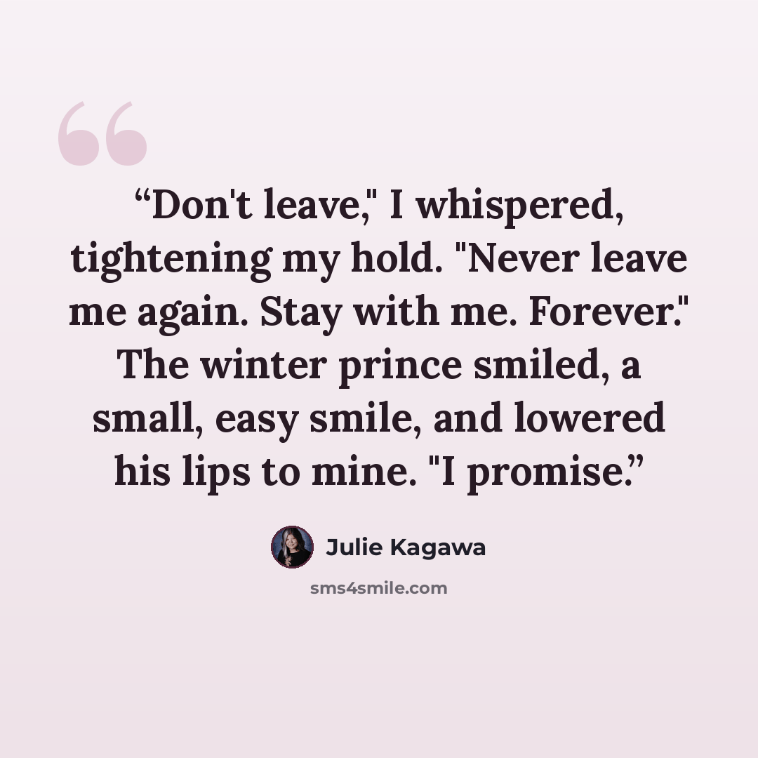 “Don't leave," I whispered, tightening my hold. "Never leave me again. Stay with me. Forever." The winter prince smiled, a small, easy smile, and lowered his lips to mine. "I promise.” quote by Julie Kagawa