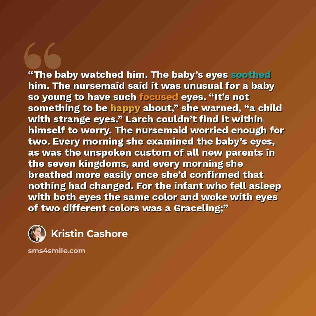 “The baby watched him. The baby’s eyes soothed him. The nursemaid said it was unusual for a baby so young to have such focused eyes. “It’s not something to be happy about,” she warned, “a child with strange eyes.” Larch couldn’t find it within himself to worry. The nursemaid worried enough for two…” quote by Kristin Cashore