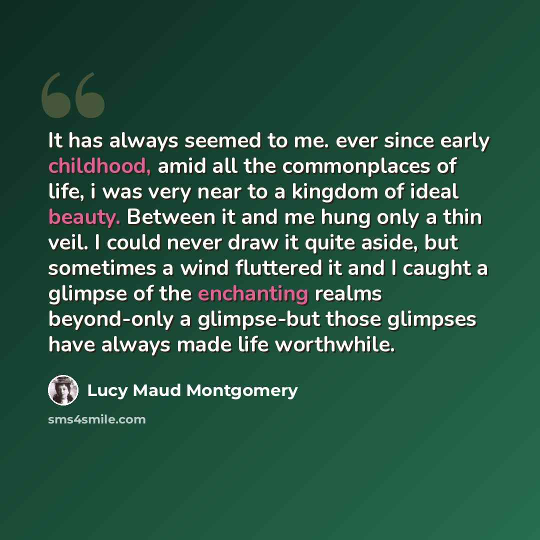 “It has always seemed to me. ever since early childhood, amid all the commonplaces of life, i was very near to a kingdom of ideal beauty. Between it and me hung only a thin veil. I could never draw it quite aside, but sometimes a wind fluttered it and I caught a glimpse of the enchanting realms…” quote by Lucy Maud Montgomery