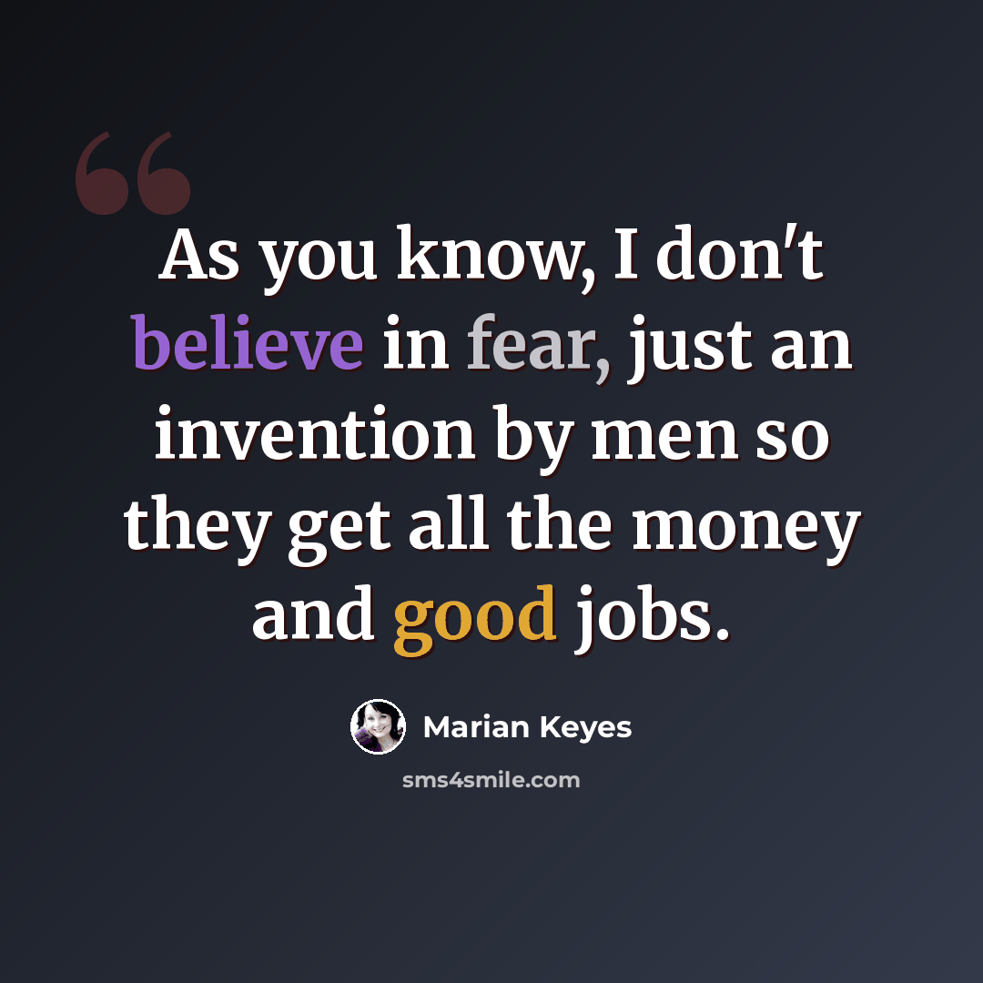 “As you know, I don't believe in fear, just an invention by men so they get all the money and good jobs.” quote by Marian Keyes