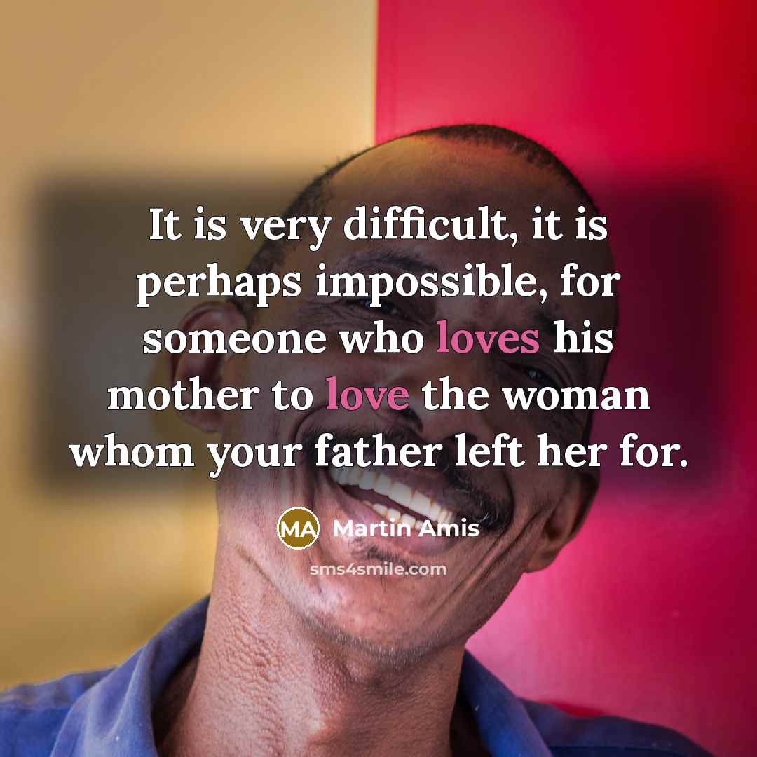 “It is very difficult, it is perhaps impossible, for someone who loves his mother to love the woman whom your father left her for.” quote by Martin Amis