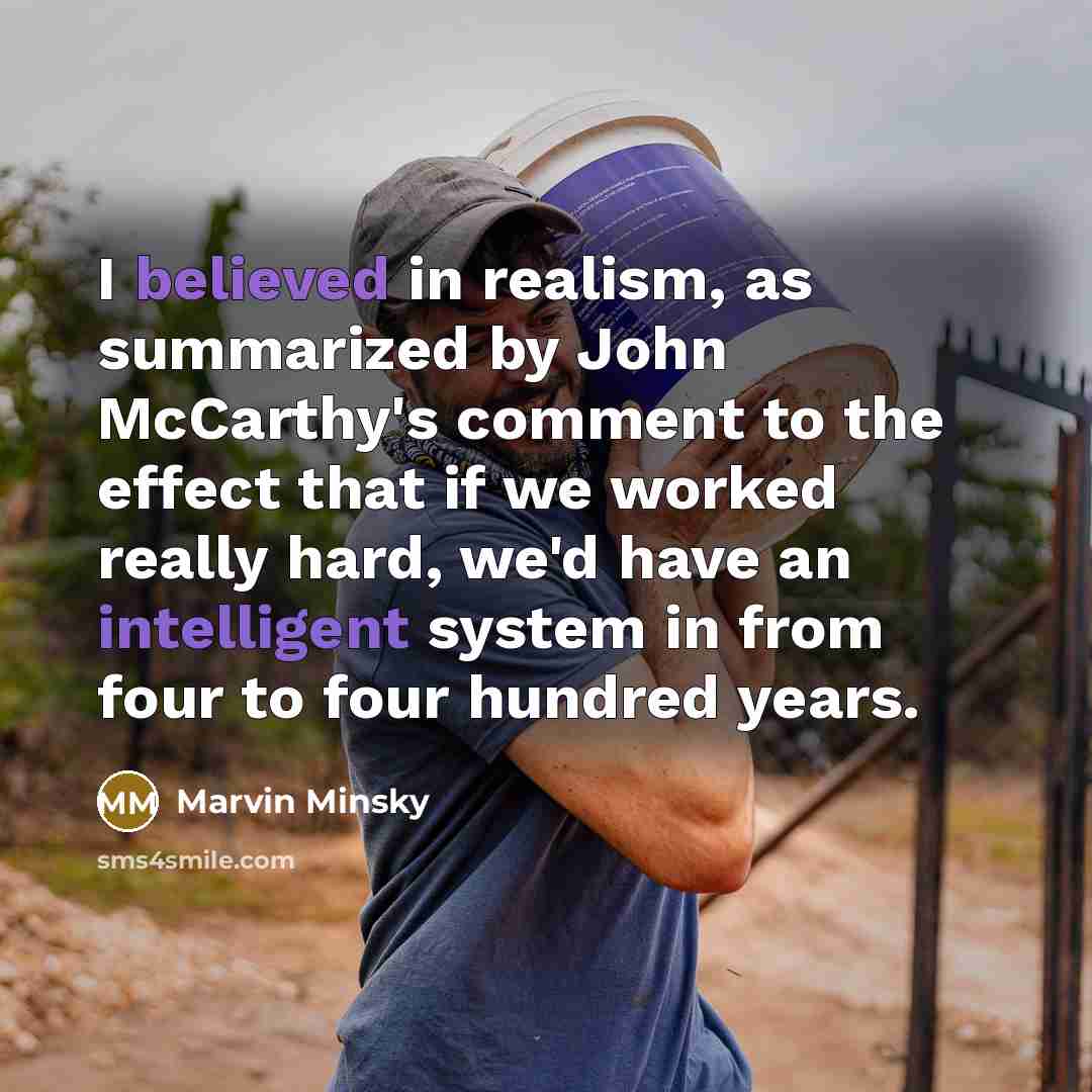 “I believed in realism, as summarized by John McCarthy's comment to the effect that if we worked really hard, we'd have an intelligent system in from four to four hundred years.” quote by Marvin Minsky