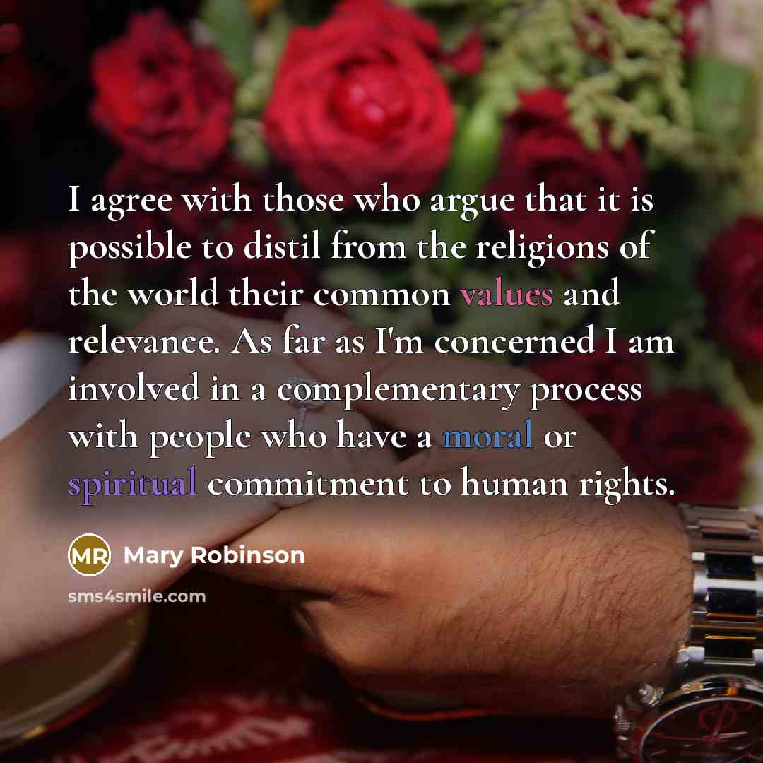 “I agree with those who argue that it is possible to distil from the religions of the world their common values and relevance. As far as I'm concerned I am involved in a complementary process with people who have a moral or spiritual commitment to human rights.” quote by Mary Robinson