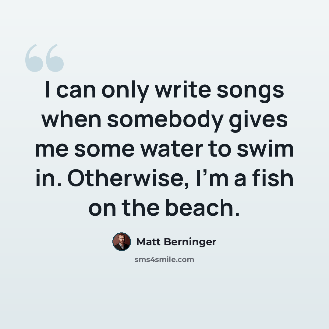 “I can only write songs when somebody gives me some water to swim in. Otherwise, I'm a fish on the beach.” quote by Matt Berninger