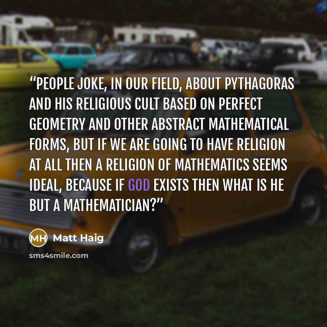 “People joke, in our field, about Pythagoras and his religious cult based on perfect geometry and other abstract mathematical forms, but if we are going to have religion at all then a religion of mathematics seems ideal, because if God exists then what is He but a mathematician?” quote by Matt Haig