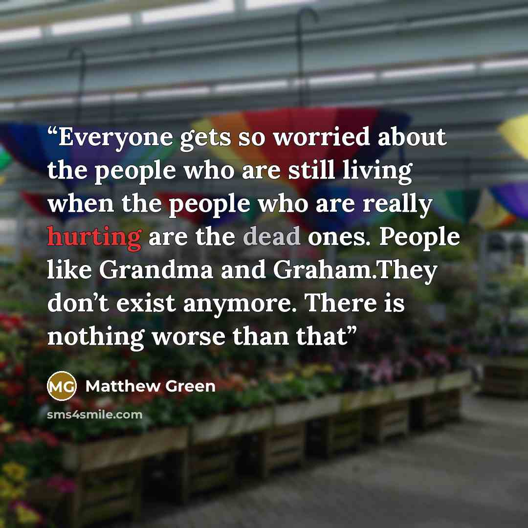 “Everyone gets so worried about the people who are still living when the people who are really hurting are the dead ones. People like Grandma and Graham.They don’t exist anymore. There is nothing worse than that” quote by Matthew Green