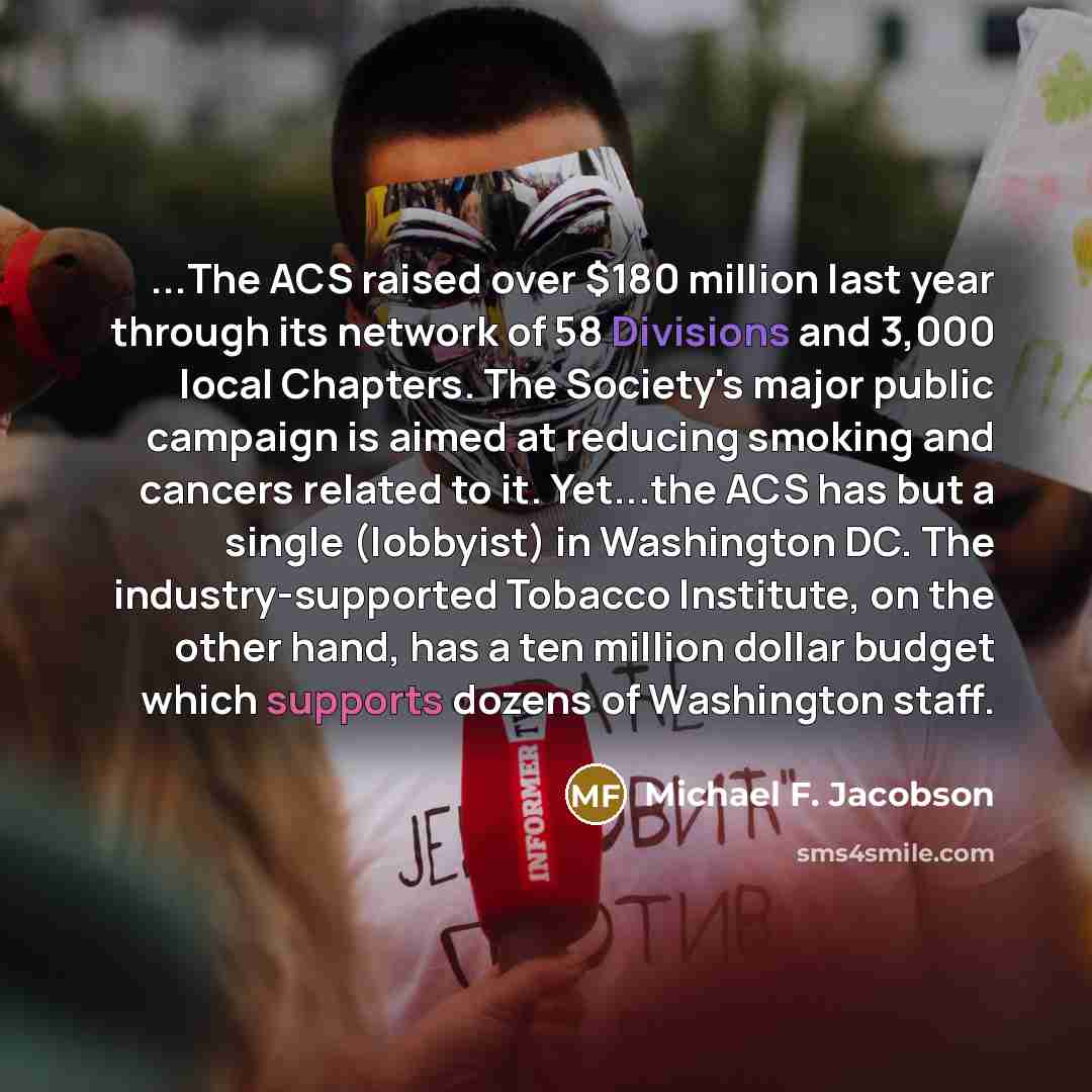 “...The ACS raised over $180 million last year through its network of 58 Divisions and 3,000 local Chapters. The Society's major public campaign is aimed at reducing smoking and cancers related to it. Yet...the ACS has but a single (lobbyist) in Washington DC. The industry-supported Tobacco…” quote by Michael F. Jacobson