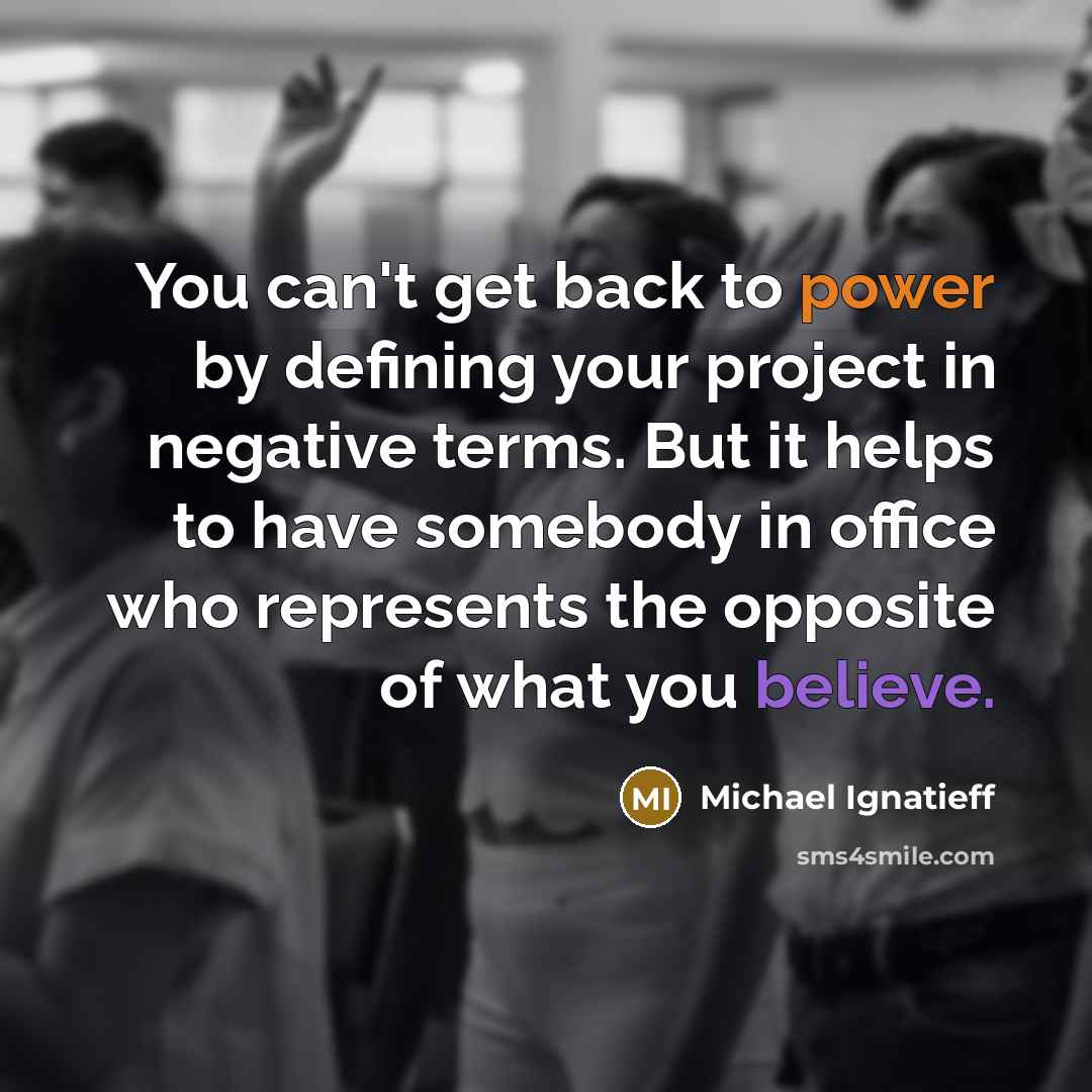 “You can't get back to power by defining your project in negative terms. But it helps to have somebody in office who represents the opposite of what you believe.” quote by Michael Ignatieff