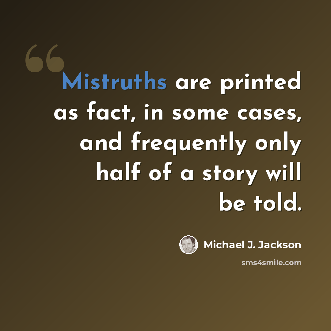 “Mistruths are printed as fact, in some cases, and frequently only half of a story will be told.” quote by Michael J. Jackson