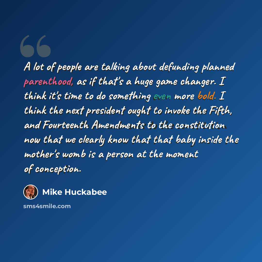 “A lot of people are talking about defunding planned parenthood, as if that's a huge game changer. I think it's time to do something even more bold. I think the next president ought to invoke the Fifth, and Fourteenth Amendments to the constitution now that we clearly know that that baby inside the…” quote by Mike Huckabee