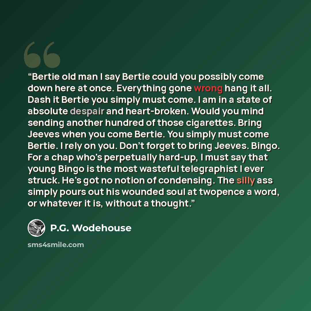 “Bertie old man I say Bertie could you possibly come down here at once. Everything gone wrong hang it all. Dash it Bertie you simply must come. I am in a state of absolute despair and heart-broken. Would you mind sending another hundred of those cigarettes. Bring Jeeves when you come Bertie. You…” quote by P.G. Wodehouse